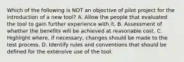 Which of the following is NOT an objective of pilot project for the introduction of a new tool? A. Allow the people that evaluated the tool to gain further experience with it. B. Assessment of whether the benefits will be achieved at reasonable cost. C. Highlight where, if necessary, changes should be made to the test process. D. Identify rules and conventions that should be defined for the extensive use of the tool.