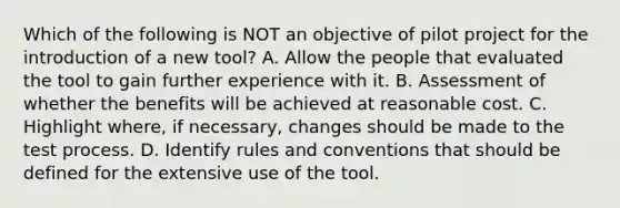 Which of the following is NOT an objective of pilot project for the introduction of a new tool? A. Allow the people that evaluated the tool to gain further experience with it. B. Assessment of whether the benefits will be achieved at reasonable cost. C. Highlight where, if necessary, changes should be made to the test process. D. Identify rules and conventions that should be defined for the extensive use of the tool.