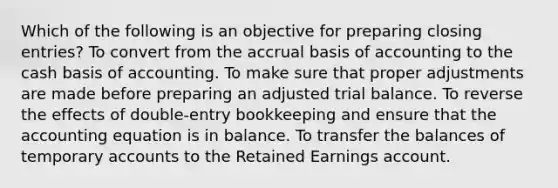 Which of the following is an objective for preparing closing entries? To convert from the accrual basis of accounting to the cash basis of accounting. To make sure that proper adjustments are made before preparing an adjusted trial balance. To reverse the effects of double-entry bookkeeping and ensure that <a href='https://www.questionai.com/knowledge/k7UJ6J5ODQ-the-accounting-equation' class='anchor-knowledge'>the accounting equation</a> is in balance. To transfer the balances of temporary accounts to the Retained Earnings account.