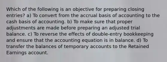 Which of the following is an objective for preparing closing entries? a) To convert from the accrual basis of accounting to the cash basis of accounting. b) To make sure that proper adjustments are made before preparing an adjusted trial balance. c) To reverse the effects of double-entry bookkeeping and ensure that the accounting equation is in balance. d) To transfer the balances of temporary accounts to the Retained Earnings account.