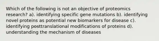 Which of the following is not an objective of proteomics research? a). identifying specific gene mutations b). identifying novel proteins as potential new biomarkers for disease c). identifying posttranslational modifications of proteins d). understanding the mechanism of diseases