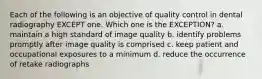 Each of the following is an objective of quality control in dental radiography EXCEPT one. Which one is the EXCEPTION? a. maintain a high standard of image quality b. identify problems promptly after image quality is comprised c. keep patient and occupational exposures to a minimum d. reduce the occurrence of retake radiographs