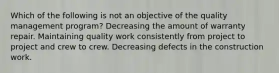 Which of the following is not an objective of the quality management program? Decreasing the amount of warranty repair. Maintaining quality work consistently from project to project and crew to crew. Decreasing defects in the construction work.