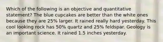 Which of the following is an objective and quantitative statement? The blue cupcakes are better than the white ones because they are 25% larger. It rained really hard yesterday. This cool looking rock has 50% quartz and 25% feldspar. Geology is an important science. It rained 1.5 inches yesterday.