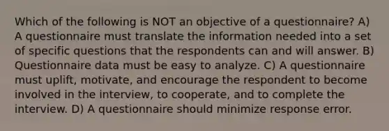 Which of the following is NOT an objective of a questionnaire? A) A questionnaire must translate the information needed into a set of specific questions that the respondents can and will answer. B) Questionnaire data must be easy to analyze. C) A questionnaire must uplift, motivate, and encourage the respondent to become involved in the interview, to cooperate, and to complete the interview. D) A questionnaire should minimize response error.