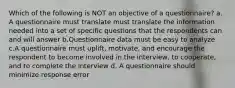 Which of the following is NOT an objective of a questionnaire? a. A questionnaire must translate must translate the information needed into a set of specific questions that the respondents can and will answer b.Questionnaire data must be easy to analyze c.A questionnaire must uplift, motivate, and encourage the respondent to become involved in the interview, to cooperate, and to complete the interview d. A questionnaire should minimize response error