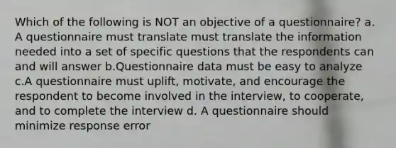 Which of the following is NOT an objective of a questionnaire? a. A questionnaire must translate must translate the information needed into a set of specific questions that the respondents can and will answer b.Questionnaire data must be easy to analyze c.A questionnaire must uplift, motivate, and encourage the respondent to become involved in the interview, to cooperate, and to complete the interview d. A questionnaire should minimize response error