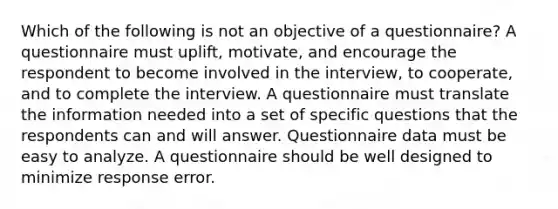 Which of the following is not an objective of a questionnaire? A questionnaire must uplift, motivate, and encourage the respondent to become involved in the interview, to cooperate, and to complete the interview. A questionnaire must translate the information needed into a set of specific questions that the respondents can and will answer. Questionnaire data must be easy to analyze. A questionnaire should be well designed to minimize response error.