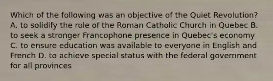 Which of the following was an objective of the Quiet Revolution? A. to solidify the role of the Roman Catholic Church in Quebec B. to seek a stronger Francophone presence in Quebec's economy C. to ensure education was available to everyone in English and French D. to achieve special status with the federal government for all provinces