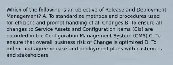 Which of the following is an objective of Release and Deployment Management? A. To standardize methods and procedures used for efficient and prompt handling of all Changes B. To ensure all changes to Service Assets and Configuration Items (CIs) are recorded in the Configuration Management System (CMS) C. To ensure that overall business risk of Change is optimized D. To define and agree release and deployment plans with customers and stakeholders