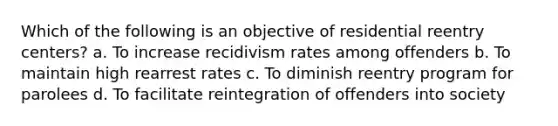 Which of the following is an objective of residential reentry centers? a. To increase recidivism rates among offenders b. To maintain high rearrest rates c. To diminish reentry program for parolees d. To facilitate reintegration of offenders into society