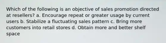 Which of the following is an objective of sales promotion directed at resellers? a. Encourage repeat or greater usage by current users b. Stabilize a fluctuating sales pattern c. Bring more customers into retail stores d. Obtain more and better shelf space