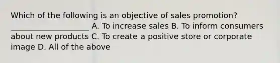 Which of the following is an objective of sales promotion? ____________________ A. To increase sales B. To inform consumers about new products C. To create a positive store or corporate image D. All of the above