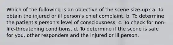 Which of the following is an objective of the scene size-up? a. To obtain the injured or ill person's chief complaint. b. To determine the patient's person's level of consciousness. c. To check for non-life-threatening conditions. d. To determine if the scene is safe for you, other responders and the injured or ill person.