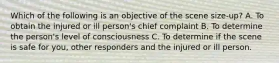 Which of the following is an objective of the scene size-up? A. To obtain the injured or ill person's chief complaint B. To determine the person's level of consciousness C. To determine if the scene is safe for you, other responders and the injured or ill person.