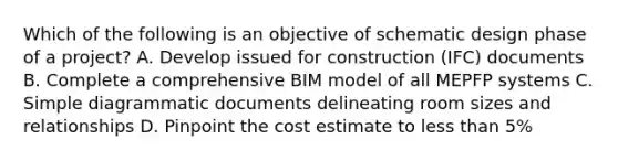 Which of the following is an objective of schematic design phase of a project? A. Develop issued for construction (IFC) documents B. Complete a comprehensive BIM model of all MEPFP systems C. Simple diagrammatic documents delineating room sizes and relationships D. Pinpoint the cost estimate to less than 5%