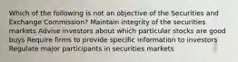 Which of the following is not an objective of the Securities and Exchange Commission? Maintain integrity of the securities markets Advise investors about which particular stocks are good buys Require firms to provide specific information to investors Regulate major participants in securities markets