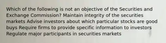 Which of the following is not an objective of the Securities and Exchange Commission? Maintain integrity of the securities markets Advise investors about which particular stocks are good buys Require firms to provide specific information to investors Regulate major participants in securities markets