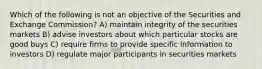 Which of the following is not an objective of the Securities and Exchange Commission? A) maintain integrity of the securities markets B) advise investors about which particular stocks are good buys C) require firms to provide specific information to investors D) regulate major participants in securities markets