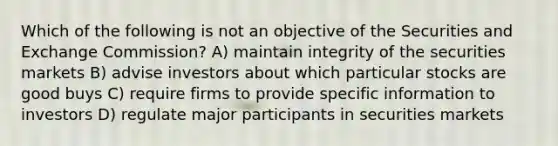 Which of the following is not an objective of the Securities and Exchange Commission? A) maintain integrity of the securities markets B) advise investors about which particular stocks are good buys C) require firms to provide specific information to investors D) regulate major participants in securities markets