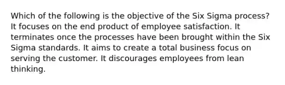 Which of the following is the objective of the Six Sigma process? It focuses on the end product of employee satisfaction. It terminates once the processes have been brought within the Six Sigma standards. It aims to create a total business focus on serving the customer. It discourages employees from lean thinking.