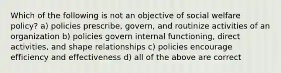 Which of the following is not an objective of social welfare policy? a) policies prescribe, govern, and routinize activities of an organization b) policies govern internal functioning, direct activities, and shape relationships c) policies encourage efficiency and effectiveness d) all of the above are correct