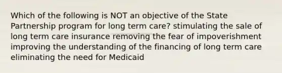 Which of the following is NOT an objective of the State Partnership program for long term care? stimulating the sale of long term care insurance removing the fear of impoverishment improving the understanding of the financing of long term care eliminating the need for Medicaid