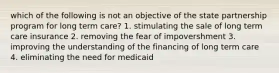 which of the following is not an objective of the state partnership program for long term care? 1. stimulating the sale of long term care insurance 2. removing the fear of impovershment 3. improving the understanding of the financing of long term care 4. eliminating the need for medicaid