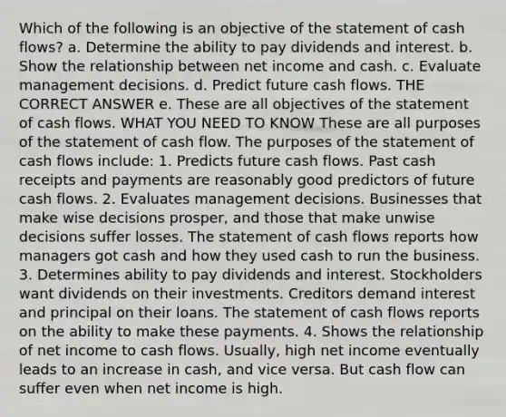 Which of the following is an objective of the statement of cash flows? a. Determine the ability to pay dividends and interest. b. Show the relationship between net income and cash. c. Evaluate management decisions. d. Predict future cash flows. THE CORRECT ANSWER e. These are all objectives of the statement of cash flows. WHAT YOU NEED TO KNOW These are all purposes of the statement of cash flow. The purposes of the statement of cash flows include: 1. Predicts future cash flows. Past cash receipts and payments are reasonably good predictors of future cash flows. 2. Evaluates management decisions. Businesses that make wise decisions prosper, and those that make unwise decisions suffer losses. The statement of cash flows reports how managers got cash and how they used cash to run the business. 3. Determines ability to pay dividends and interest. Stockholders want dividends on their investments. Creditors demand interest and principal on their loans. The statement of cash flows reports on the ability to make these payments. 4. Shows the relationship of net income to cash flows. Usually, high net income eventually leads to an increase in cash, and vice versa. But cash flow can suffer even when net income is high.