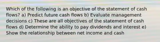 Which of the following is an objective of the statement of cash flows? a) Predict future cash flows b) Evaluate management decisions c) These are all objectives of the statement of cash flows d) Determine the ability to pay dividends and interest e) Show the relationship between net income and cash