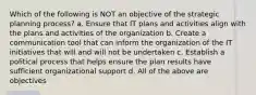 Which of the following is NOT an objective of the strategic planning process? a. Ensure that IT plans and activities align with the plans and activities of the organization b. Create a communication tool that can inform the organization of the IT initiatives that will and will not be undertaken c. Establish a political process that helps ensure the plan results have sufficient organizational support d. All of the above are objectives