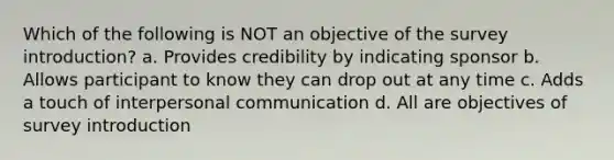 Which of the following is NOT an objective of the survey introduction? a. Provides credibility by indicating sponsor b. Allows participant to know they can drop out at any time c. Adds a touch of interpersonal communication d. All are objectives of survey introduction