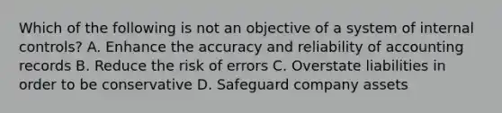 Which of the following is not an objective of a system of <a href='https://www.questionai.com/knowledge/kjj42owoAP-internal-control' class='anchor-knowledge'>internal control</a>s? A. Enhance the accuracy and reliability of accounting records B. Reduce the risk of errors C. Overstate liabilities in order to be conservative D. Safeguard company assets