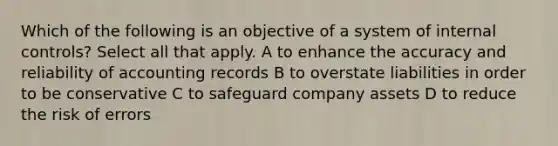 Which of the following is an objective of a system of internal controls? Select all that apply. A to enhance the accuracy and reliability of accounting records B to overstate liabilities in order to be conservative C to safeguard company assets D to reduce the risk of errors