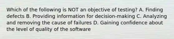 Which of the following is NOT an objective of testing? A. Finding defects B. Providing information for decision-making C. Analyzing and removing the cause of failures D. Gaining confidence about the level of quality of the software