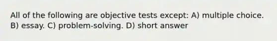 All of the following are objective tests except: A) multiple choice. B) essay. C) problem-solving. D) short answer