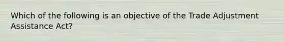 Which of the following is an objective of the Trade Adjustment Assistance Act?