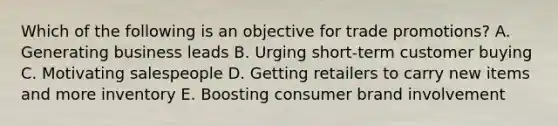 Which of the following is an objective for trade​ promotions? A. Generating business leads B. Urging​ short-term customer buying C. Motivating salespeople D. Getting retailers to carry new items and more inventory E. Boosting consumer brand involvement