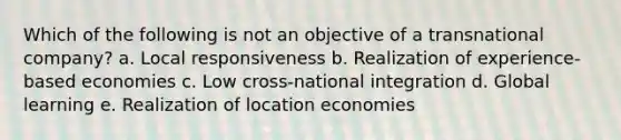 Which of the following is not an objective of a transnational company? a. Local responsiveness b. Realization of experience-based economies c. Low cross-national integration d. Global learning e. Realization of location economies