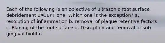 Each of the following is an objective of ultrasonic root surface debridement EXCEPT one. Which one is the exception? a. resolution of inflammation b. removal of plaque retentive factors c. Planing of the root surface d. Disruption and removal of sub gingival biofilm