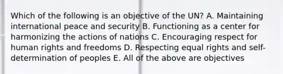 Which of the following is an objective of the UN? A. Maintaining international peace and security B. Functioning as a center for harmonizing the actions of nations C. Encouraging respect for human rights and freedoms D. Respecting equal rights and self-determination of peoples E. All of the above are objectives