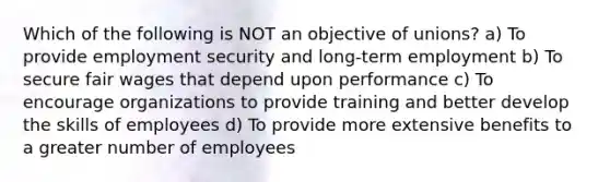 Which of the following is NOT an objective of unions? a) To provide employment security and long-term employment b) To secure fair wages that depend upon performance c) To encourage organizations to provide training and better develop the skills of employees d) To provide more extensive benefits to a greater number of employees