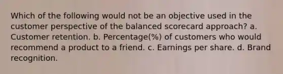 Which of the following would not be an objective used in the customer perspective of the balanced scorecard approach? a. Customer retention. b. Percentage(%) of customers who would recommend a product to a friend. c. Earnings per share. d. Brand recognition.