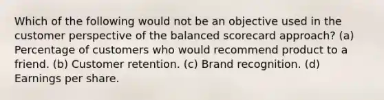 Which of the following would not be an objective used in the customer perspective of the balanced scorecard approach? (a) Percentage of customers who would recommend product to a friend. (b) Customer retention. (c) Brand recognition. (d) Earnings per share.