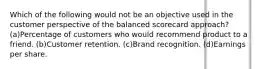 Which of the following would not be an objective used in the customer perspective of the balanced scorecard approach? (a)Percentage of customers who would recommend product to a friend. (b)Customer retention. (c)Brand recognition. (d)Earnings per share.