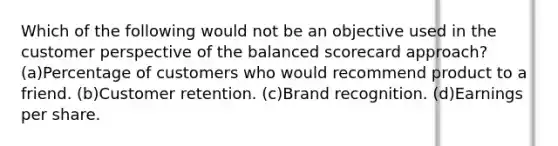 Which of the following would not be an objective used in the customer perspective of the balanced scorecard approach? (a)Percentage of customers who would recommend product to a friend. (b)Customer retention. (c)Brand recognition. (d)Earnings per share.