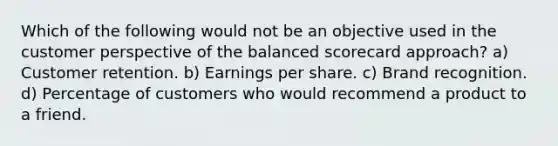 Which of the following would not be an objective used in the customer perspective of the balanced scorecard approach? a) Customer retention. b) Earnings per share. c) Brand recognition. d) Percentage of customers who would recommend a product to a friend.