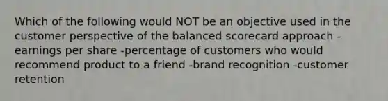 Which of the following would NOT be an objective used in the customer perspective of the balanced scorecard approach -earnings per share -percentage of customers who would recommend product to a friend -brand recognition -customer retention