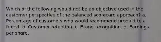 Which of the following would not be an objective used in the customer perspective of the balanced scorecard approach? a. Percentage of customers who would recommend product to a friend. b. Customer retention. c. Brand recognition. d. Earnings per share.