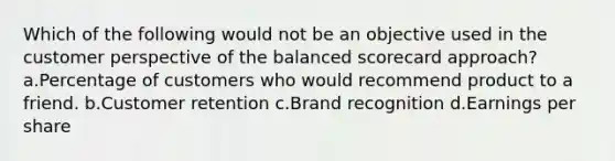 Which of the following would not be an objective used in the customer perspective of the balanced scorecard approach?a.Percentage of customers who would recommend product to a friend. b.Customer retention c.Brand recognition d.Earnings per share